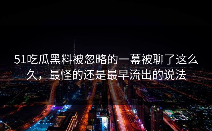 51吃瓜黑料被忽略的一幕被聊了这么久，最怪的还是最早流出的说法
